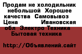 Продам не холодильник небольшой. Хорошее качества. Самовывоз. › Цена ­ 6 000 - Ивановская обл. Электро-Техника » Бытовая техника   